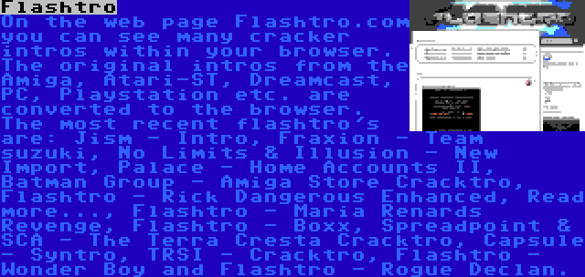Flashtro | On the web page Flashtro.com you can see many cracker intros within your browser. The original intros from the Amiga, Atari-ST, Dreamcast, PC, Playstation etc. are converted to the browser. The most recent flashtro's are: Jism - Intro, Fraxion - Team suzuki, No Limits & Illusion - New Import, Palace - Home Accounts II, Batman Group - Amiga Store Cracktro, Flashtro - Rick Dangerous Enhanced, Read more..., Flashtro - Maria Renards Revenge, Flashtro - Boxx, Spreadpoint & SCA - The Terra Cresta Cracktro, Capsule - Syntro, TRSI - Cracktro, Flashtro - Wonder Boy and Flashtro - Rogue Declan.
