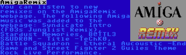 AmigaRemix | You can listen to new remixes on the AmigaRemix webpage. The following Amiga music was added to the webpage: Syndicate Intro (F03s Junglist Remix), Stardust Memories, B@TTL3 S&UDR0N - Title -TeChK0, Battle Squadron - Etheral Aucoustic -End Game and Street Fighter 2 Guiles Theme Rock Live Performance.