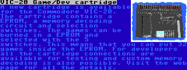 VIC-20 Game/Dev cartridge | A new cartridge is available for the Commodore VIC-20. The cartridge contains a EPROM, a memory decoding circuit and selection switches. The games can be burned in a EPROM and selected with the 5 switches. This means that you can put 32 games inside the EPROM. For developers all the cartridge connections are available for testing and custom memory decoding is also possible. Visit the web page for all the details.