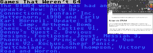Games That Weren't 64 | The GTW64 webpage has had an update. New: Anty Up, Connections, Funfair Inc, Matterhorn, 1990 and Early Karl Hörnell. Update: 19 Boot Camp, Arthema, Bomb, Chess, Crystal Castles V1, Denny's Quest 2, Devious Designs, Footloose, Joust, Messiah 3, Phoenix Lair, Prince Of Persia, Quo Vadis V2, Rockus, Shear Panic, Switchblade, Typhoon Thompson, Victory Road and Worron.