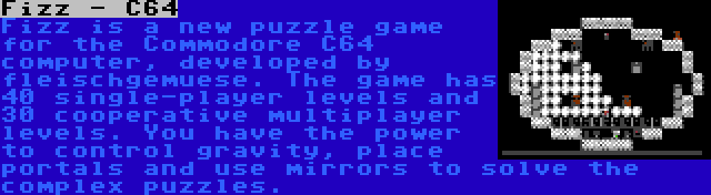 Fizz - C64 | Fizz is a new puzzle game for the Commodore C64 computer, developed by fleischgemuese. The game has 40 single-player levels and 30 cooperative multiplayer levels. You have the power to control gravity, place portals and use mirrors to solve the complex puzzles.