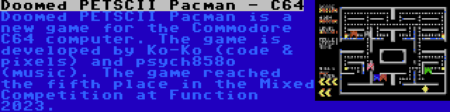 Doomed PETSCII Pacman - C64 | Doomed PETSCII Pacman is a new game for the Commodore C64 computer. The game is developed by Ko-Ko (code & pixels) and psych858o (music). The game reached the fifth place in the Mixed Competition at Function 2023.