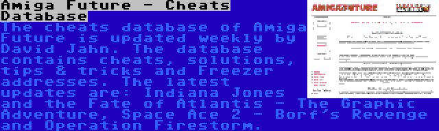 Amiga Future - Cheats Database | The cheats database of Amiga Future is updated weekly by David Jahn. The database contains cheats, solutions, tips & tricks and Freezer addresses. The latest updates are: Indiana Jones and the Fate of Atlantis - The Graphic Adventure, Space Ace 2 - Borf's Revenge and Operation Firestorm.