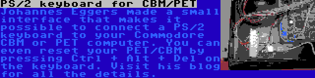 PS/2 keyboard for CBM/PET | Johannes Eggers made a small interface that makes it possible to connect a PS/2 keyboard to your Commodore CBM or PET computer. You can even reset your PET/CBM by pressing Ctrl + Alt + Del on the keyboard. Visit his blog for all the details.