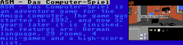 ASM - Das Computer-Spiel | ASM - Das Computer-Spiel is an adventure game for the Amiga computer. The game was started in 1992, and now 32 years later it is finished. The features are: German language, 29 rooms, 4 mini-games and a high-score list.