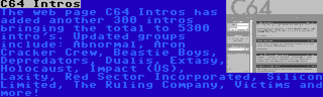 C64 Intros | The web page C64 Intros has added another 300 intros bringing the total to 5300 intro's. Updated groups include: Abnormal, Aron Cracker Crew, Beastie Boys, Depredators, Dualis, Extasy, Holocaust, Impact (US), Laxity, Red Sector Incorporated, Silicon Limited, The Ruling Company, Victims and more!