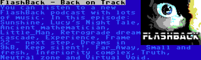 FlashBack - Back on Track | You can listen to a new FlashBack podcast with lots of music. In this episode: Sunshine, Lucy's Night Tale, Ancient mathematician, Little_Man, Retrograde dream cascade, Experience, Frame 22 - next step, Dreams in 9kB, Keep silent!, Far_Away, Small and fresh, Inferiority complex, Truth, Neutral zone and Virtual Void.