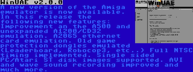 WinUAE v2.0.0 | A new version of the Amiga emulator is now available. In this release the following new features: Improvement an the A500 and unexpanded A1200/CD32 emulation. A2065 ethernet card emulation. Old game protection dongles emulated (Leaderboard, Robocop3, etc..) Full NTSC timing implemented. Single sided PC/Atari ST disk images supported. AVI and wave sound recording improved and much more.