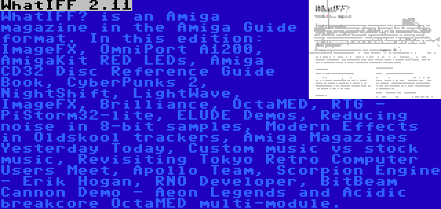 WhatIFF 2.11 | WhatIFF? is an Amiga magazine in the Amiga Guide format. In this edition: ImageFX, OmniPort A1200, AmigaKit RED LEDs, Amiga CD32 Disc Reference Guide Book, CyberPunks 2, NightShift, LightWave, ImageFX, Brilliance, OctaMED, RTG - PiStorm32-lite, ELUDE Demos, Reducing noise in 8-bit samples, Modern Effects in Oldskool trackers, Amiga Magazines Yesterday Today, Custom music vs stock music, Revisiting Tokyo Retro Computer Users Meet, Apollo Team, Scorpion Engine - Erik Hogan, RNO Developer, BitBeam Cannon Demo - Aeon Legends and Acidic breakcore OctaMED multi-module.