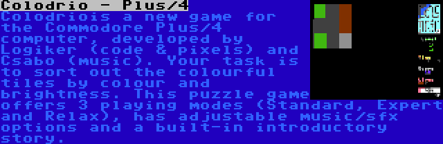 Colodrio - Plus/4 | Colodriois a new game for the Commodore Plus/4 computer, developed by Logiker (code & pixels) and Csabo (music). Your task is to sort out the colourful tiles by colour and brightness. This puzzle game offers 3 playing modes (Standard, Expert and Relax), has adjustable music/sfx options and a built-in introductory story.
