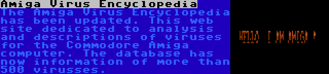 Amiga Virus Encyclopedia | The Amiga Virus Encyclopedia has been updated. This web site dedicated to analysis and descriptions of viruses for the Commodore Amiga computer. The database has now information of more than 500 virusses.