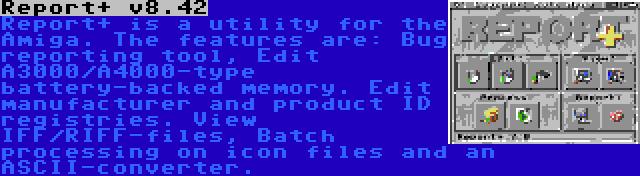 Report+ v8.42 | Report+ is a utility for the Amiga. The features are: Bug reporting tool, Edit A3000/A4000-type battery-backed memory. Edit manufacturer and product ID registries. View IFF/RIFF-files, Batch processing on icon files and an ASCII-converter.