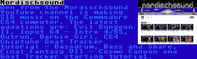 Nordischsound | Ben from the Nordischsound YouTube channel is making SID music on the Commodore C64 computer. The latest addations are: Evil Dungeon II, Input 64 - Intro 4/85, Outrun, Barbie Girl, C64 Chiptune Goat Tracker tutorial - Bassdrum, Bass and Snare, Final Fantasy VII - Cosmo Canyon and Goat Tracker starting tutorial.
