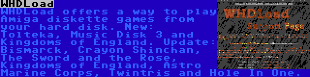 WHDLoad | WHDLoad offers a way to play Amiga diskette games from your hard disk. New: Tolteka, Music Disk 3 and Kingdoms of England. Update: Bismarck, Crayon Shinchan, The Sword and the Rose, Kingdoms of England, Astro Marine Corps, Twintris and Hole In One.