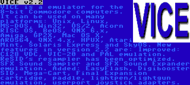 VICE v2.2 | VICE is a emulator for the 8-bit Commodore computers. It can be used on many platforms: Unix, Linux, MS-DOS, Win32, OS/2, Acorn RISC OS, BeOS, QNX 6.x, Amiga, GP2X, Mac OS X, AROS64, QNX 4.x, HPUX, Atari Mint, Solaris Express and SkyOS. New features in version 2.2 are: Improved: C128 VDC, VIC-20 and PAL emulation. ReSID's resampler has been optimized. SFX Sound Sampler and SFX Sound Expander emulation. Added: EasyFlash, Digibooster SID, Mega-Cart, Final Expansion cartridge, paddle, lightpen/lightgun emulation, userport joystick adapters.