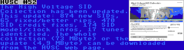 HVSC #52 | The High Voltage SID Collection has been updated. This update: 874 new SIDs, 65 fixed/better rips, 470 SID credit fixes, 174 SID model/clock infos, 17 tunes identified. The whole collection (73 MByte) or the update (4,9 MByte) can be downloaded from the HVSC web page.