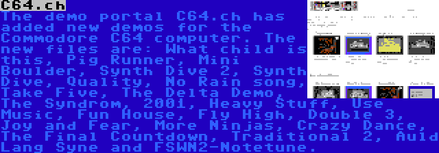 C64.ch | The demo portal C64.ch has added new demos for the Commodore C64 computer. The new files are: What child is this, Pig Runner, Mini Boulder, Synth Dive 2, Synth Dive, Quality, No Rain song, Take Five, The Delta Demo, The Syndrom, 2001, Heavy Stuff, Use Music, Fun House, Fly High, Double 3, Joy and Fear, More Ninjas, Crazy Dance, The Final Countdown, Traditional 2, Auld Lang Syne and FSWN2-Notetune.