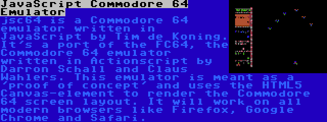 JavaScript Commodore 64 Emulator | jsc64 is a Commodore 64 emulator written in JavaScript by Tim de Koning. It's a port of the FC64, the Commodore 64 emulator written in Actionscript by Darron Schall and Claus Wahlers. This emulator is meant as a 'proof of concept' and uses the HTML5 Canvas-element to render the Commodore 64 screen layout. It will work on all modern browsers like Firefox, Google Chrome and Safari.