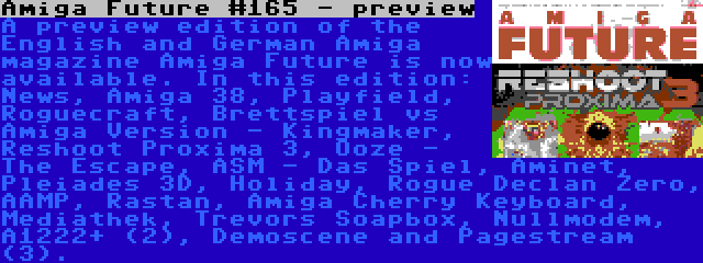 Amiga Future #165 - preview | A preview edition of the English and German Amiga magazine Amiga Future is now available. In this edition: News, Amiga 38, Playfield, Roguecraft, Brettspiel vs Amiga Version - Kingmaker, Reshoot Proxima 3, Ooze - The Escape, ASM - Das Spiel, Aminet, Pleiades 3D, Holiday, Rogue Declan Zero, AAMP, Rastan, Amiga Cherry Keyboard, Mediathek, Trevors Soapbox, Nullmodem, A1222+ (2), Demoscene and Pagestream (3).