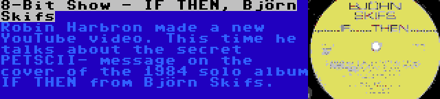 8-Bit Show - IF THEN, Björn Skifs | Robin Harbron made a new YouTube video. This time he talks about the secret PETSCII- message on the cover of the 1984 solo album IF THEN from Björn Skifs.