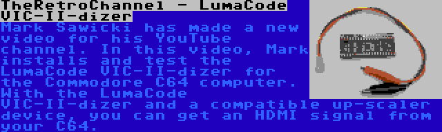 TheRetroChannel - LumaCode VIC-II-dizer | Mark Sawicki has made a new video for his YouTube channel. In this video, Mark installs and test the LumaCode VIC-II-dizer for the Commodore C64 computer. With the LumaCode VIC-II-dizer and a compatible up-scaler device, you can get an HDMI signal from your C64.