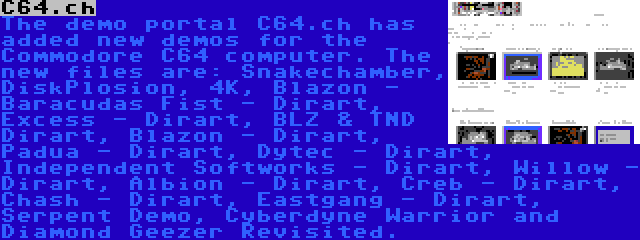 C64.ch | The demo portal C64.ch has added new demos for the Commodore C64 computer. The new files are: Snakechamber, DiskPlosion, 4K, Blazon - Baracudas Fist - Dirart, Excess - Dirart, BLZ & TND Dirart, Blazon - Dirart, Padua - Dirart, Dytec - Dirart, Independent Softworks - Dirart, Willow - Dirart, Albion - Dirart, Creb - Dirart, Chash - Dirart, Eastgang - Dirart, Serpent Demo, Cyberdyne Warrior and Diamond Geezer Revisited.