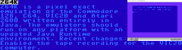Z64K | Z64K is a pixel exact emulation of the Commodore 128, C64, VIC20 and Atari 2600 written entirely in Java. The emulators should run on any platform with an updated Java Runtime environment. Recent changes: Enabled the tape recording for the VIC20 computer.