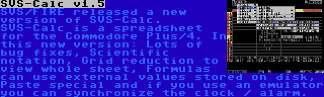 SVS-Calc v1.5 | SVS/FIRE released a new version of SVS-Calc. SVS-Calc is a spreadsheet for the Commodore Plus/4. In this new version: Lots of bug fixes, Scientific notation, Grid reduction to view whole sheet, Formulas can use external values stored on disk, Paste special and if you use an emulator you can synchronize the clock / alarm.