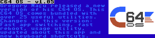 C64 OS - v1.05 | Gregory Naçu released a new version of his C64 OS. This C64 OS comes bundled with over 25 useful utilities. Changes in this version: Fast app switching, fast reboot, usage utility, updated about this app and new keyboard shortcuts.