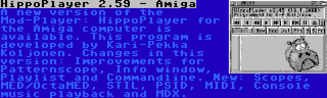 HippoPlayer 2.59 - Amiga | A new version of the Mod-Player: HippoPlayer for the Amiga computer is available. This program is developed by Kari-Pekka Koljonen. Changes in this version: Improvements for Patternscope, Info window, Playlist and Commandline. New: Scopes, MED/OctaMED, STIL, PSID, MIDI, Console music playback and MDX.