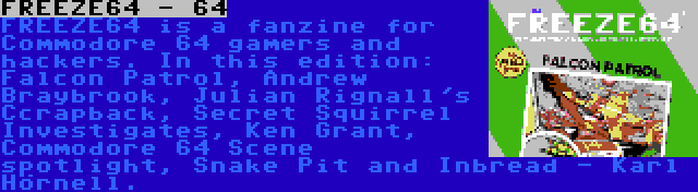 FREEZE64 - 64 | FREEZE64 is a fanzine for Commodore 64 gamers and hackers. In this edition: Falcon Patrol, Andrew Braybrook, Julian Rignall's Ccrapback, Secret Squirrel Investigates, Ken Grant, Commodore 64 Scene spotlight, Snake Pit and Inbread - Karl Hörnell.