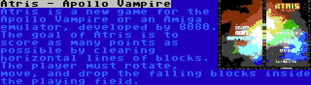 Atris - Apollo Vampire | Atris is a new game for the Apollo Vampire or an Amiga emulator, developed by 8080. The goal of Atris is to score as many points as possible by clearing horizontal lines of blocks. The player must rotate, move, and drop the falling blocks inside the playing field.