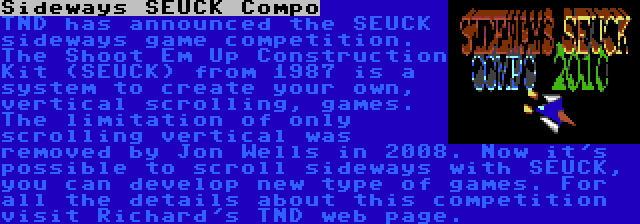 Sideways SEUCK Compo | TND has announced the SEUCK sideways game competition. The Shoot Em Up Construction Kit (SEUCK) from 1987 is a system to create your own, vertical scrolling, games. The limitation of only scrolling vertical was removed by Jon Wells in 2008. Now it's possible to scroll sideways with SEUCK, you can develop new type of games. For all the details about this competition visit Richard's TND web page.