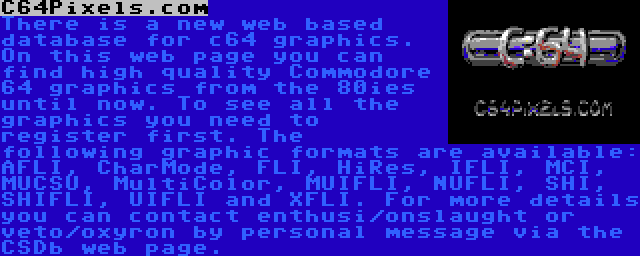 C64Pixels.com | There is a new web based database for c64 graphics. On this web page you can find high quality Commodore 64 graphics from the 80ies until now. To see all the graphics you need to register first. The following graphic formats are available: AFLI, CharMode, FLI, HiRes, IFLI, MCI, MUCSU, MultiColor, MUIFLI, NUFLI, SHI, SHIFLI, UIFLI and XFLI. For more details you can contact enthusi/onslaught or veto/oxyron by personal message via the CSDb web page.