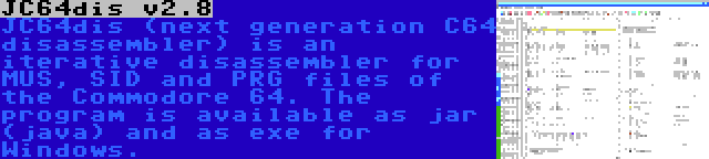 JC64dis v2.8 | JC64dis (next generation C64 disassembler) is an iterative disassembler for MUS, SID and PRG files of the Commodore 64. The program is available as jar (java) and as exe for Windows.