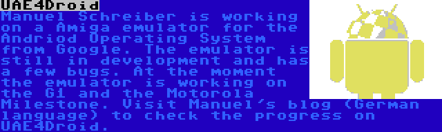 UAE4Droid | Manuel Schreiber is working on a Amiga emulator for the Andriod Operating System from Google. The emulator is still in development and has a few bugs. At the moment the emulator is working on the G1 and the Motorola Milestone. Visit Manuel's blog (German language) to check the progress on UAE4Droid.