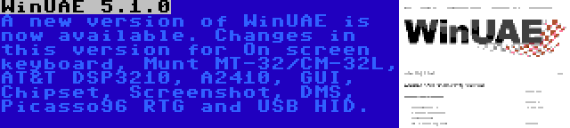 WinUAE 5.1.0 | A new version of WinUAE is now available. Changes in this version for On screen keyboard, Munt MT-32/CM-32L, AT&T DSP3210, A2410, GUI, Chipset, Screenshot, DMS, Picasso96 RTG and USB HID.