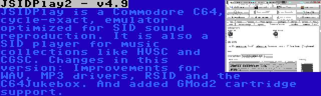 JSIDPlay2 - v4.9 | JSIDPlay is a Commodore C64, cycle-exact, emulator optimized for SID sound reproduction. It is also a SID player for music collections like HVSC and CGSC. Changes in this version: Improvements for WAV, MP3 drivers, RSID and the C64Jukebox. And added GMod2 cartridge support.