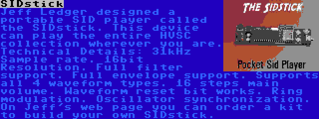 SIDstick | Jeff Ledger designed a portable SID player called the SIDstick. This device can play the entire HVSC collection wherever you are. Technical Details: 31kHz Sample rate. 16bit Resolution. Full filter support. Full envelope support. Supports all 4 waveform types. 16 steps main volume. Waveform reset bit works. Ring modulation. Oscillator synchronization. On Jeff's web page you can order a kit to build your own SIDstick.