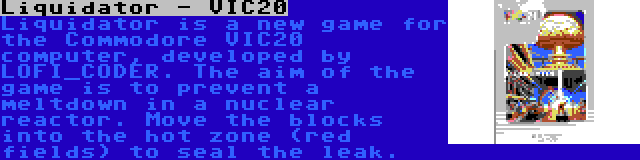 Liquidator - VIC20 | Liquidator is a new game for the Commodore VIC20 computer, developed by LOFI_CODER. The aim of the game is to prevent a meltdown in a nuclear reactor. Move the blocks into the hot zone (red fields) to seal the leak.