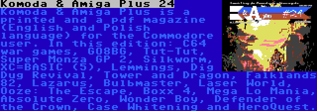 Komoda & Amiga Plus 24 | Komoda & Amiga Plus is a printed and a pdf magazine (English and Polish language) for the Commodore user. In this edition: C64 war games, GO8BG, Tut-Tut, Super Monza GP 2, Silkworm, XC=BASIC (5), Lemmings, Dig Dug Revival, Tower and Dragon, Falklands 82, Lazarus, Bulbmaster, Laser World, Ooze: The Escape, Boxx 4, Mega Lo Mania, Absolute Zero, Wonder Boy, Defender of the Crown, Case Whitening and HeroQuest.