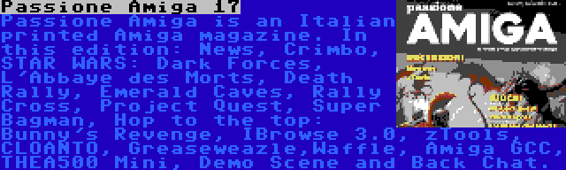 Passione Amiga 17 | Passione Amiga is an Italian printed Amiga magazine. In this edition: News, Crimbo, STAR WARS: Dark Forces, L'Abbaye des Morts, Death Rally, Emerald Caves, Rally Cross, Project Quest, Super Bagman, Hop to the top: Bunny's Revenge, IBrowse 3.0, zTools, CLOANTO, Greaseweazle,Waffle, Amiga GCC, THEA500 Mini, Demo Scene and Back Chat.