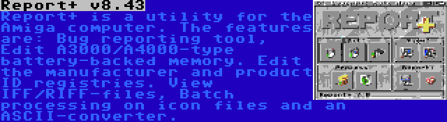 Report+ v8.43 | Report+ is a utility for the Amiga computer. The features are: Bug reporting tool, Edit A3000/A4000-type battery-backed memory. Edit the manufacturer and product ID registries. View IFF/RIFF-files, Batch processing on icon files and an ASCII-converter.