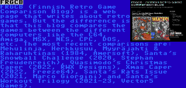 FRGCB | FRGCB (Finnish Retro Game Comparison Blog) is a web page that writes about retro games. But the difference is that this blog compares the games between the different computers like the C64, Amiga, MSX, NES, CPC, DOS, etc. The most recent comparisons are: Mehulinja, Herkkusuu, Myyräjahti & Raharuhtinas (1984, Amersoft), Santa's Snowball Challenge (2020, Stephan Freudenreich), Quasimodo's Christmas Caper (2022, RWX Designs), Xmas Caper (2022, Freeze64), Santa's Rats Issue (2021, Marco Giorgini) and Santa's Workout Trilogy (2021-23, Vector5 Games).
