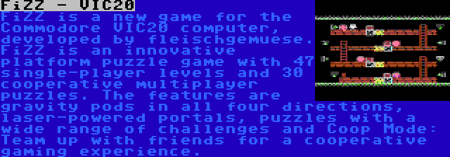 FiZZ - VIC20 | FiZZ is a new game for the Commodore VIC20 computer, developed by fleischgemuese. FiZZ is an innovative platform puzzle game with 47 single-player levels and 30 cooperative multiplayer puzzles. The features are gravity pods in all four directions, laser-powered portals, puzzles with a wide range of challenges and Coop Mode: Team up with friends for a cooperative gaming experience.