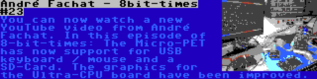 André Fachat - 8bit-times #23 | You can now watch a new YouTube video from André Fachat. In this episode of 8-bit-times: The Micro-PET has now support for USB keyboard / mouse and a SD-Card. The graphics for the Ultra-CPU board have been improved.
