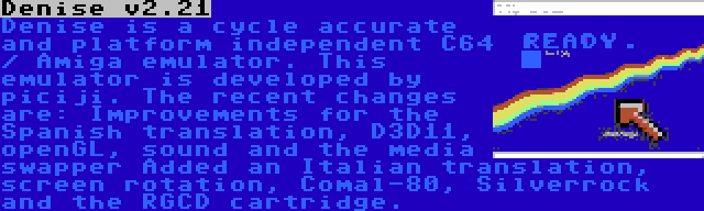 Denise v2.21 | Denise is a cycle accurate and platform independent C64 / Amiga emulator. This emulator is developed by piciji. The recent changes are: Improvements for the Spanish translation, D3D11, openGL, sound and the media swapper Added an Italian translation, screen rotation, Comal-80, Silverrock and the RGCD cartridge.