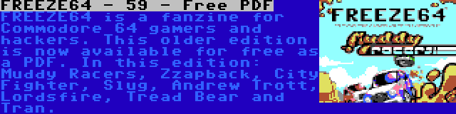 FREEZE64 - 59 - Free PDF | FREEZE64 is a fanzine for Commodore 64 gamers and hackers. This older edition is now available for free as a PDF. In this edition: Muddy Racers, Zzapback, City Fighter, Slug, Andrew Trott, Lordsfire, Tread Bear and Tran.