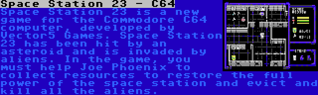 Space Station 23 - C64 | Space Station 23 is a new game for the Commodore C64 computer, developed by Vector5 Games. Space Station 23 has been hit by an asteroid and is invaded by aliens. In the game, you must help Joe Phoenix to collect resources to restore the full power of the space station and evict and kill all the aliens.
