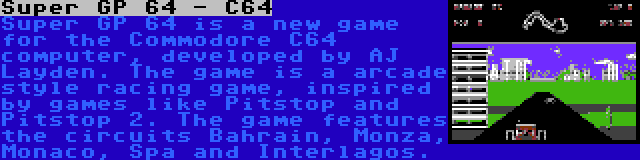 Super GP 64 - C64 | Super GP 64 is a new game for the Commodore C64 computer, developed by AJ Layden. The game is a arcade style racing game, inspired by games like Pitstop and Pitstop 2. The game features the circuits Bahrain, Monza, Monaco, Spa and Interlagos.
